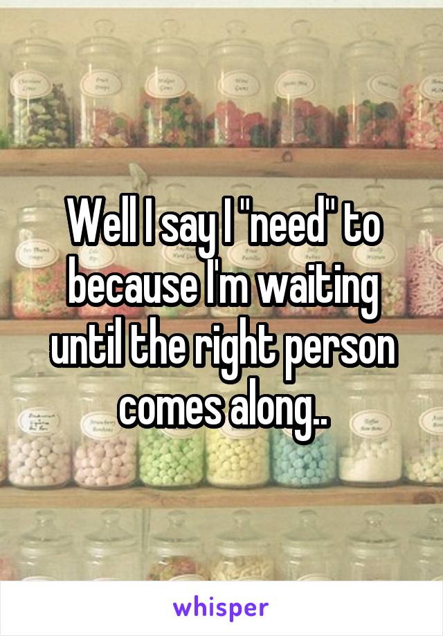 Well I say I "need" to because I'm waiting until the right person comes along..