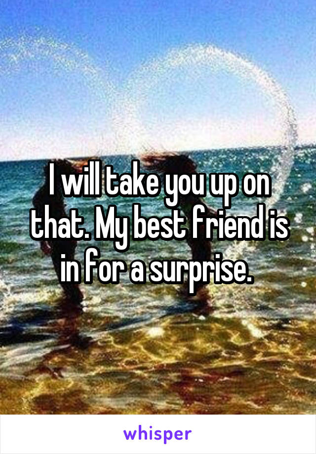 I will take you up on that. My best friend is in for a surprise. 