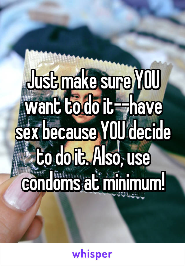 Just make sure YOU want to do it--have sex because YOU decide to do it. Also, use condoms at minimum!