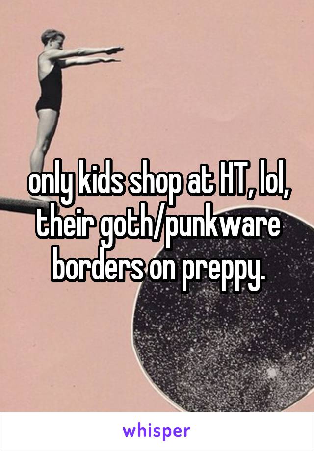 only kids shop at HT, lol, their goth/punkware borders on preppy.