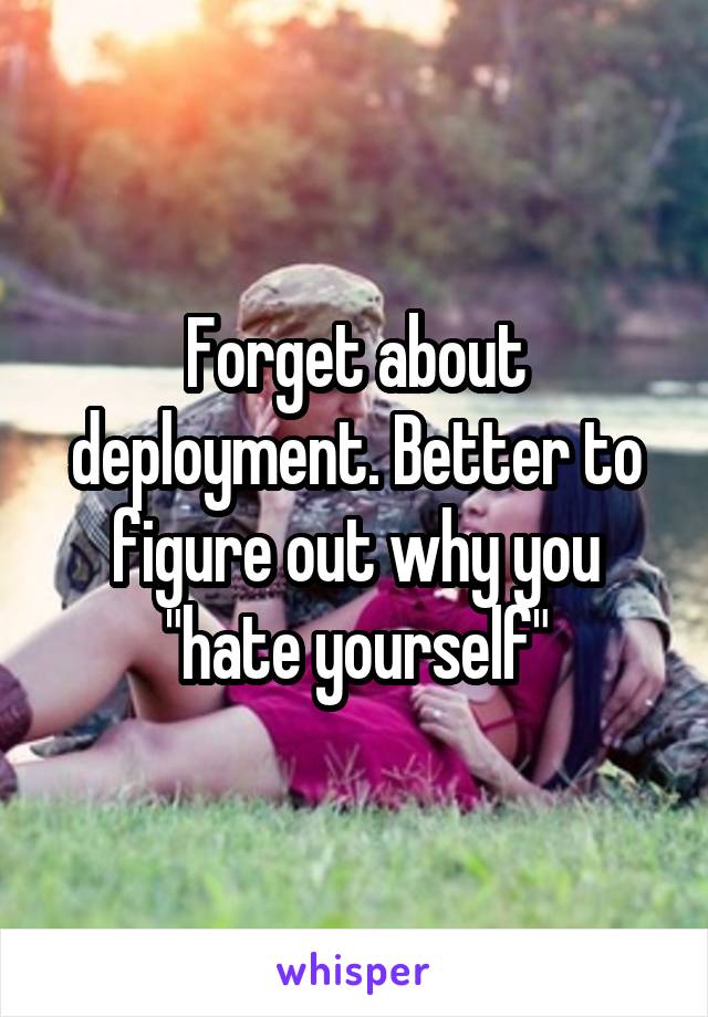 Forget about deployment. Better to figure out why you "hate yourself"