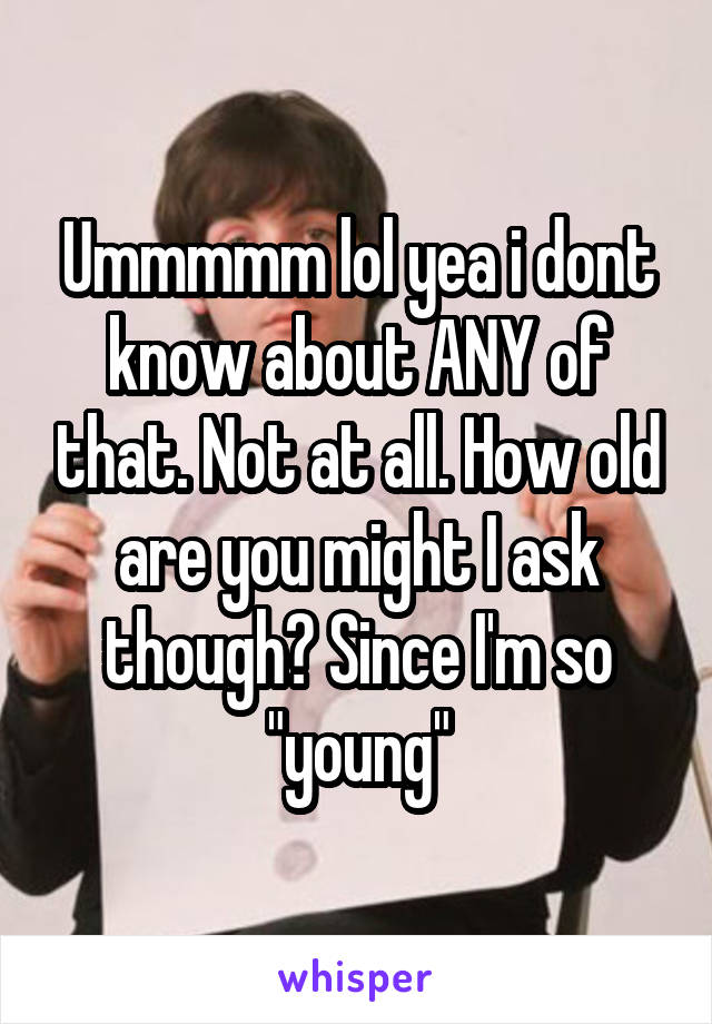 Ummmmm lol yea i dont know about ANY of that. Not at all. How old are you might I ask though? Since I'm so "young"