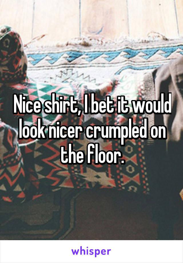 Nice shirt, I bet it would look nicer crumpled on the floor.