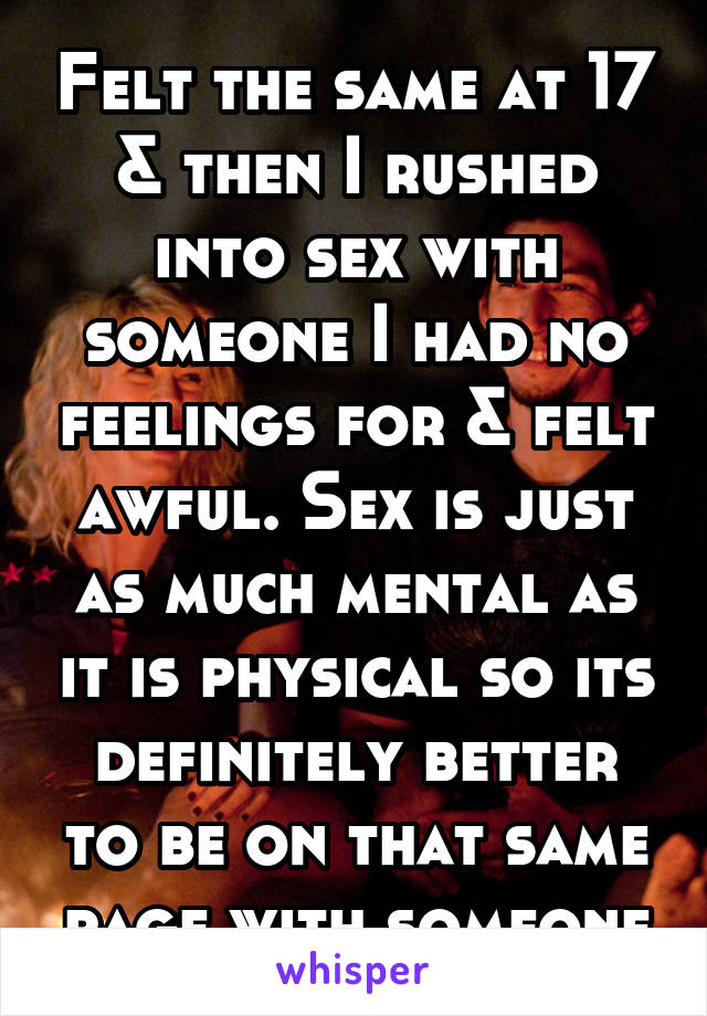 Felt the same at 17 & then I rushed into sex with someone I had no feelings for & felt awful. Sex is just as much mental as it is physical so its definitely better to be on that same page with someone