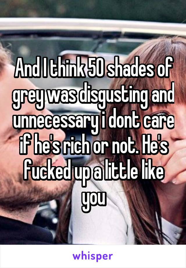 And I think 50 shades of grey was disgusting and unnecessary i dont care if he's rich or not. He's fucked up a little like you