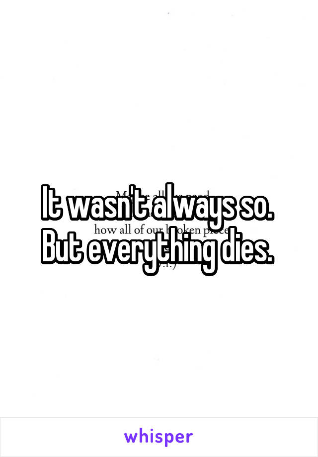 It wasn't always so.  But everything dies. 