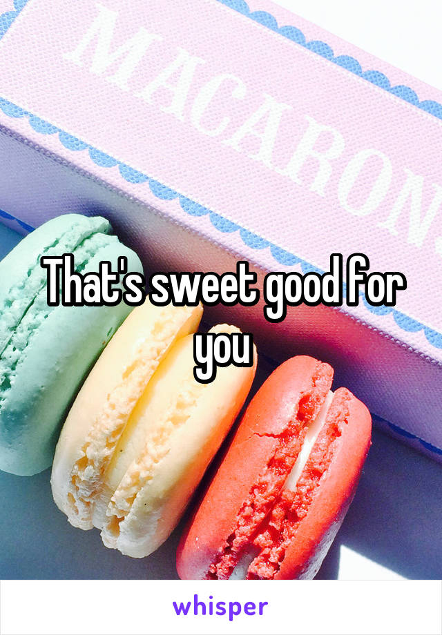 That's sweet good for you