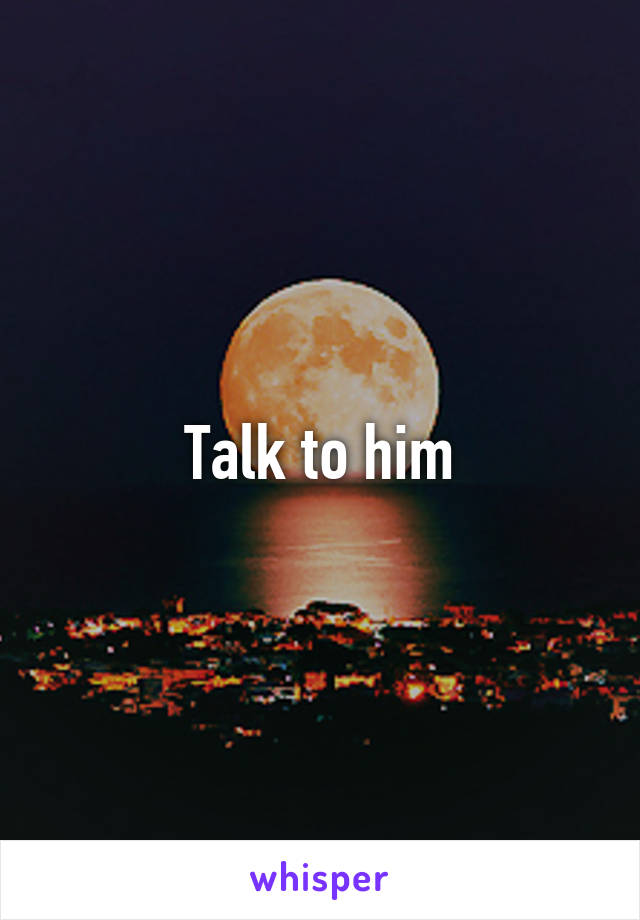 Talk to him