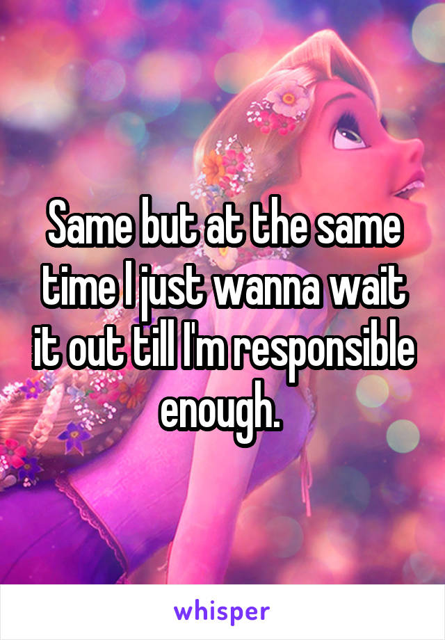 Same but at the same time I just wanna wait it out till I'm responsible enough. 