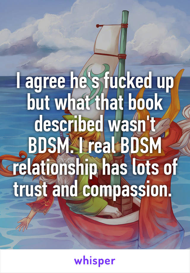 I agree he's fucked up but what that book described wasn't BDSM. I real BDSM relationship has lots of trust and compassion. 