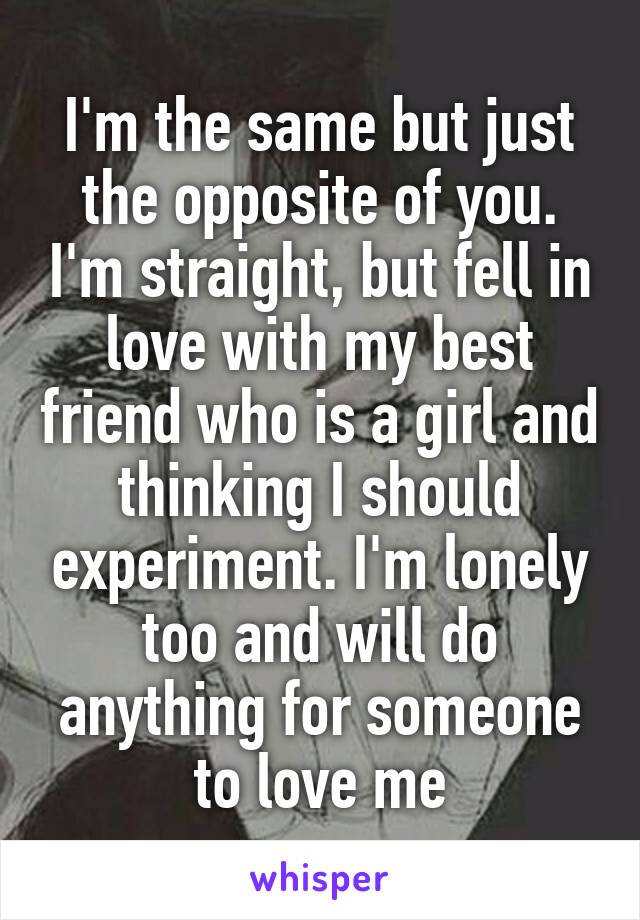 I'm the same but just the opposite of you. I'm straight, but fell in love with my best friend who is a girl and thinking I should experiment. I'm lonely too and will do anything for someone to love me