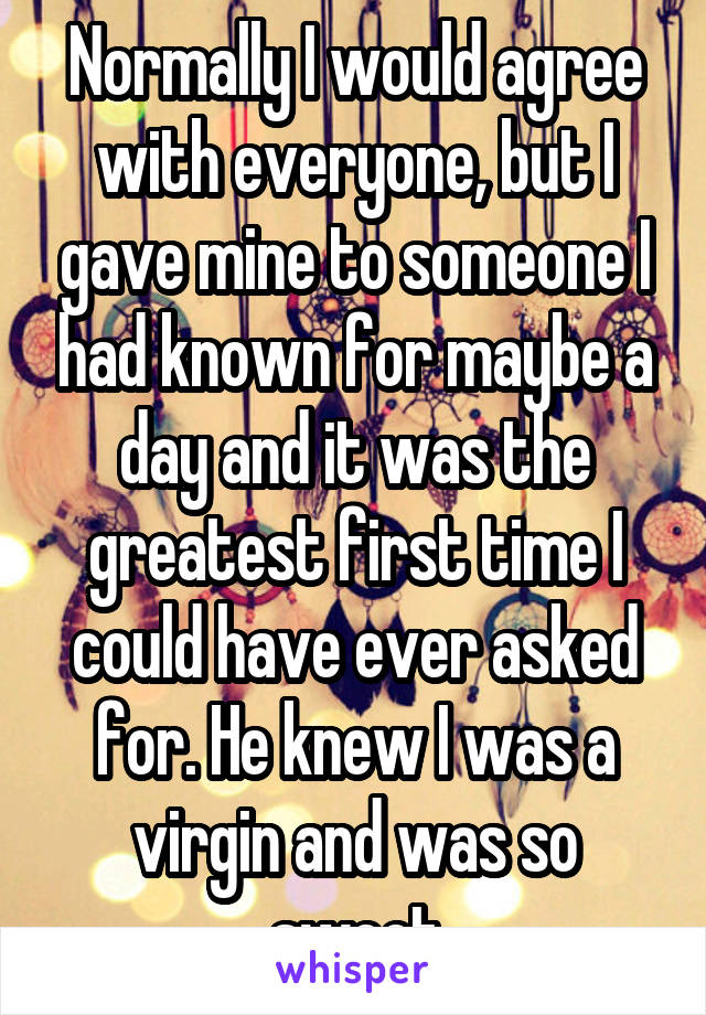 Normally I would agree with everyone, but I gave mine to someone I had known for maybe a day and it was the greatest first time I could have ever asked for. He knew I was a virgin and was so sweet