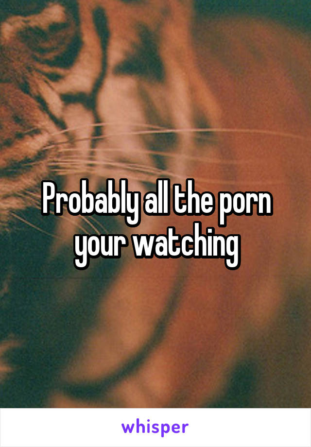 Probably all the porn your watching