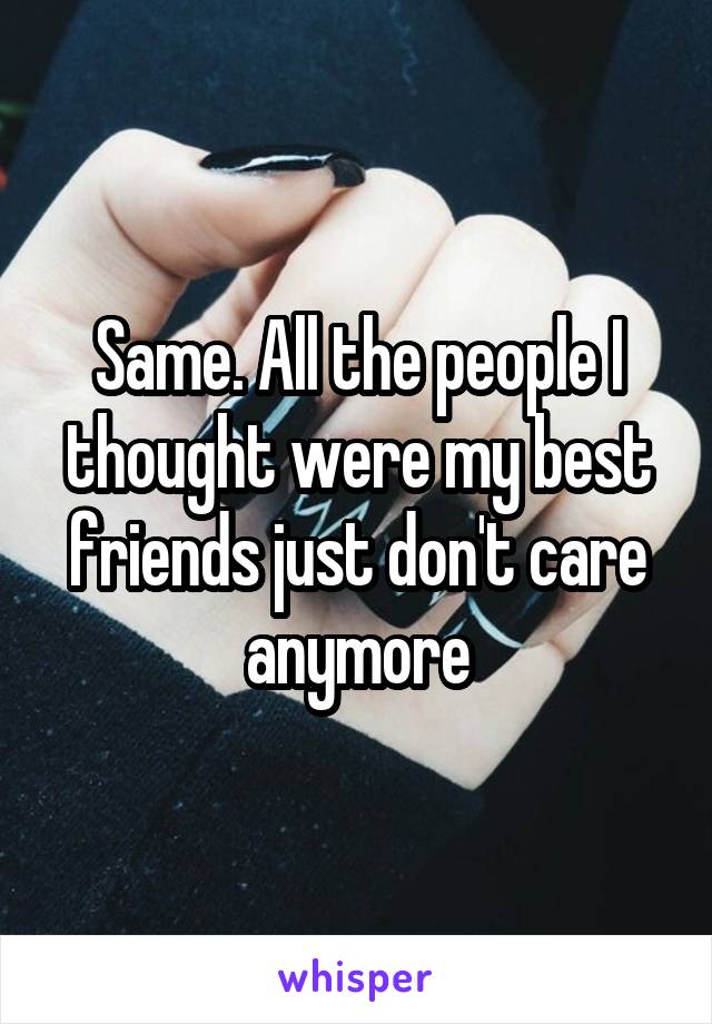 Same. All the people I thought were my best friends just don't care anymore