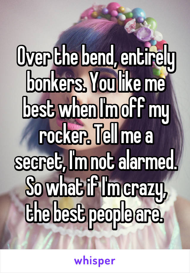 Over the bend, entirely bonkers. You like me best when I'm off my rocker. Tell me a secret, I'm not alarmed. So what if I'm crazy, the best people are. 