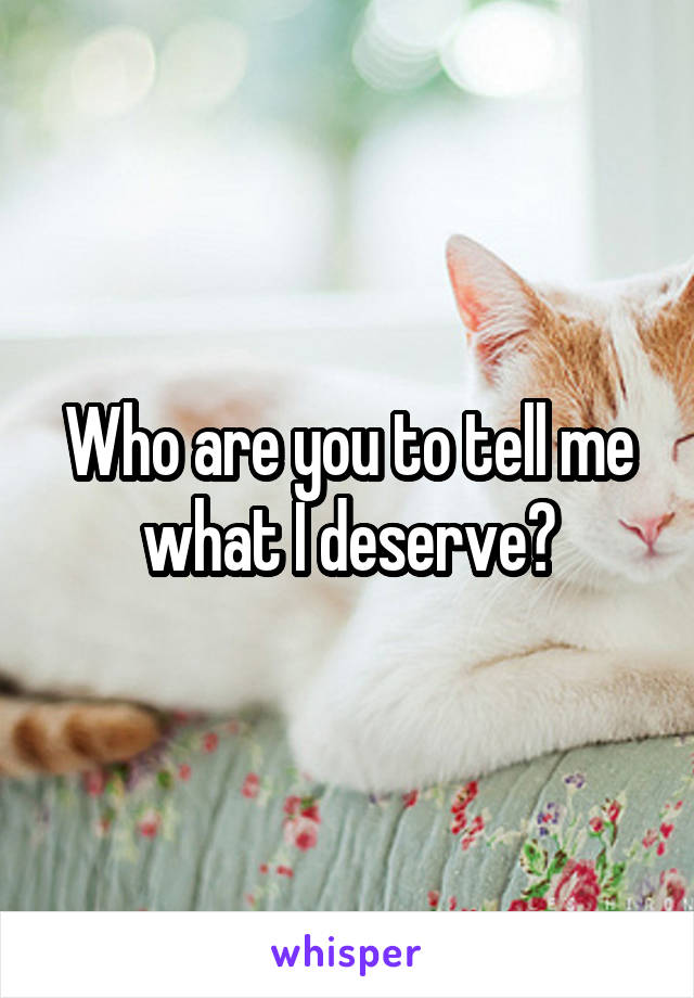 Who are you to tell me what I deserve?