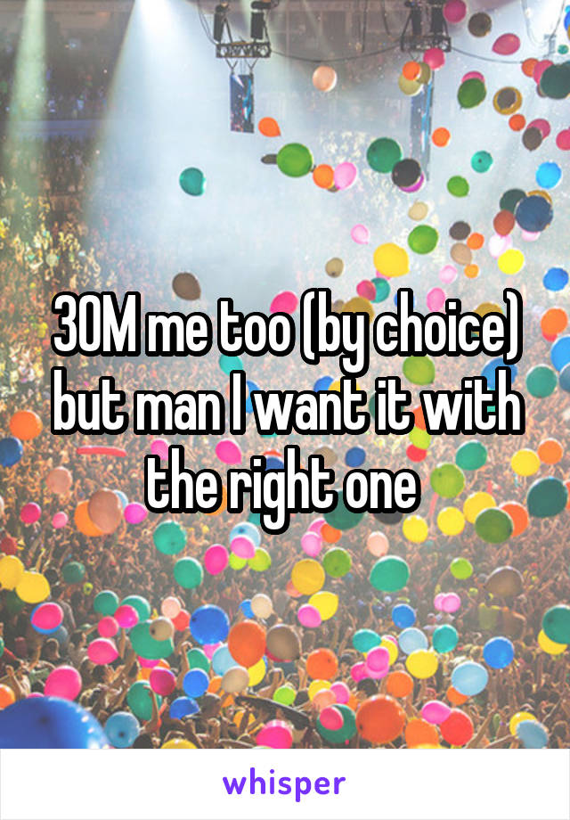 30M me too (by choice) but man I want it with the right one 