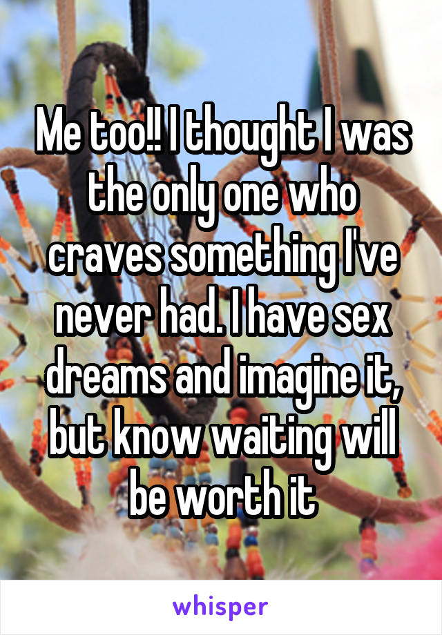 Me too!! I thought I was the only one who craves something I've never had. I have sex dreams and imagine it, but know waiting will be worth it