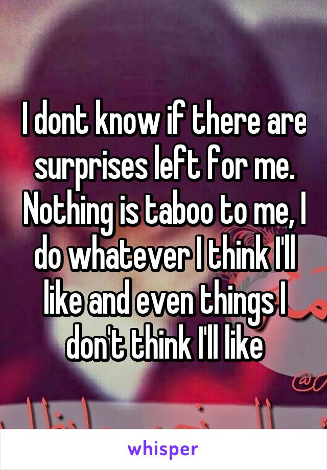 I dont know if there are surprises left for me. Nothing is taboo to me, I do whatever I think I'll like and even things I don't think I'll like