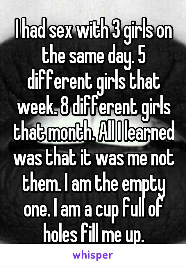 I had sex with 3 girls on the same day. 5 different girls that week. 8 different girls that month. All I learned was that it was me not them. I am the empty one. I am a cup full of holes fill me up.