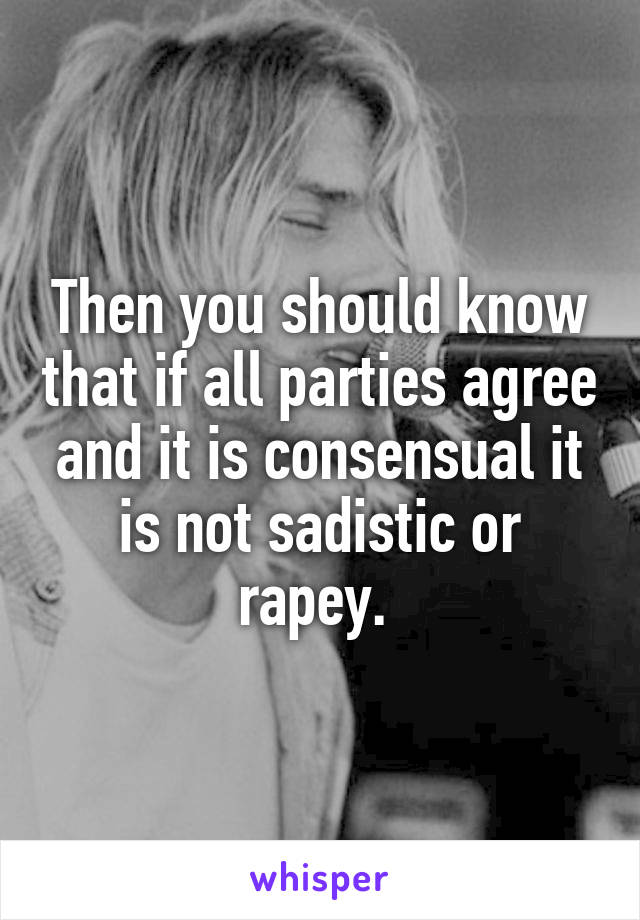 Then you should know that if all parties agree and it is consensual it is not sadistic or rapey. 