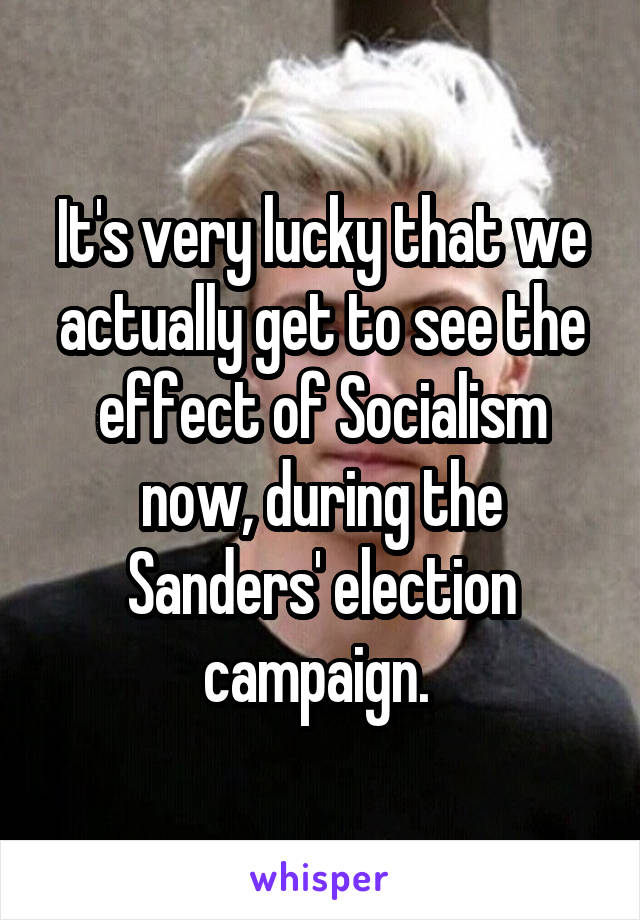 It's very lucky that we actually get to see the effect of Socialism now, during the Sanders' election campaign. 