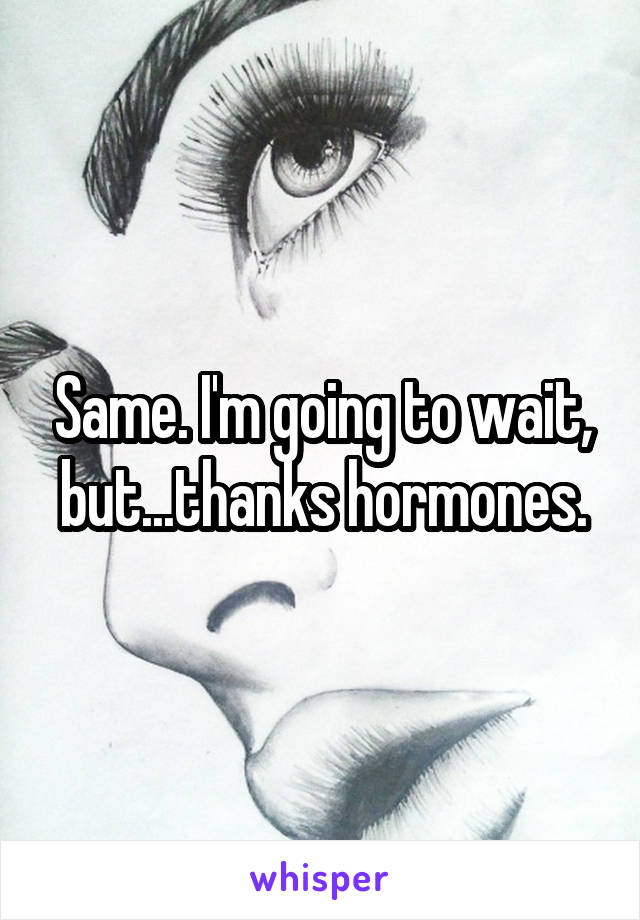 Same. I'm going to wait, but...thanks hormones.