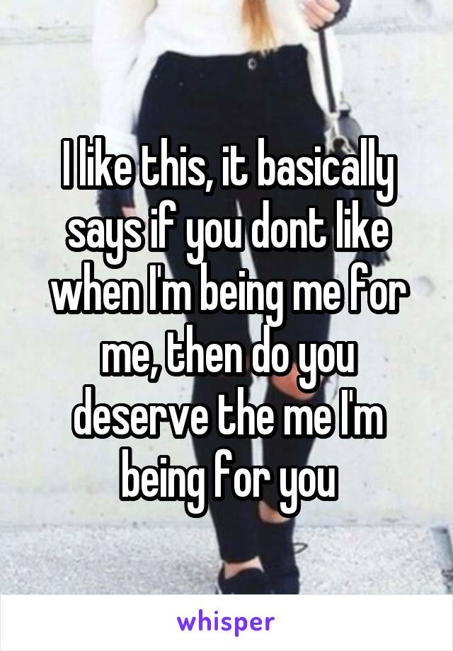 I like this, it basically says if you dont like when I'm being me for me, then do you deserve the me I'm being for you