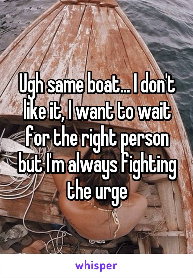 Ugh same boat... I don't like it, I want to wait for the right person but I'm always fighting the urge