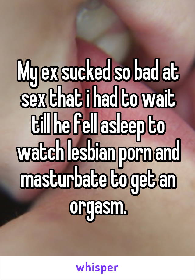 My ex sucked so bad at sex that i had to wait till he fell asleep to watch lesbian porn and masturbate to get an orgasm.