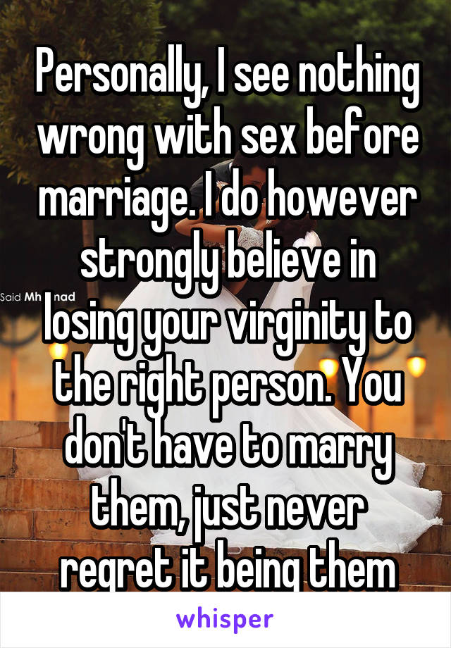 Personally, I see nothing wrong with sex before marriage. I do however strongly believe in losing your virginity to the right person. You don't have to marry them, just never regret it being them