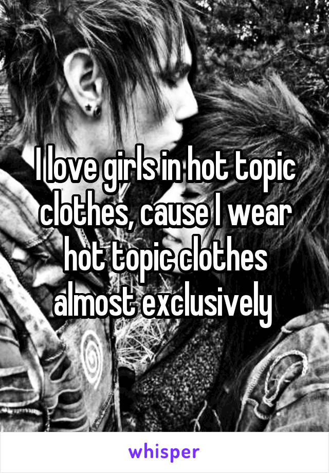 I love girls in hot topic clothes, cause I wear hot topic clothes almost exclusively 