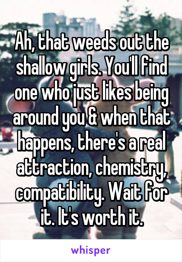 Ah, that weeds out the shallow girls. You'll find one who just likes being around you & when that happens, there's a real attraction, chemistry, compatibility. Wait for it. It's worth it.