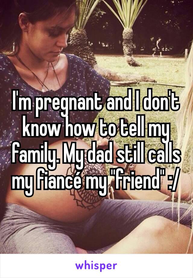 I'm pregnant and I don't know how to tell my family. My dad still calls my fiancé my "friend" :/