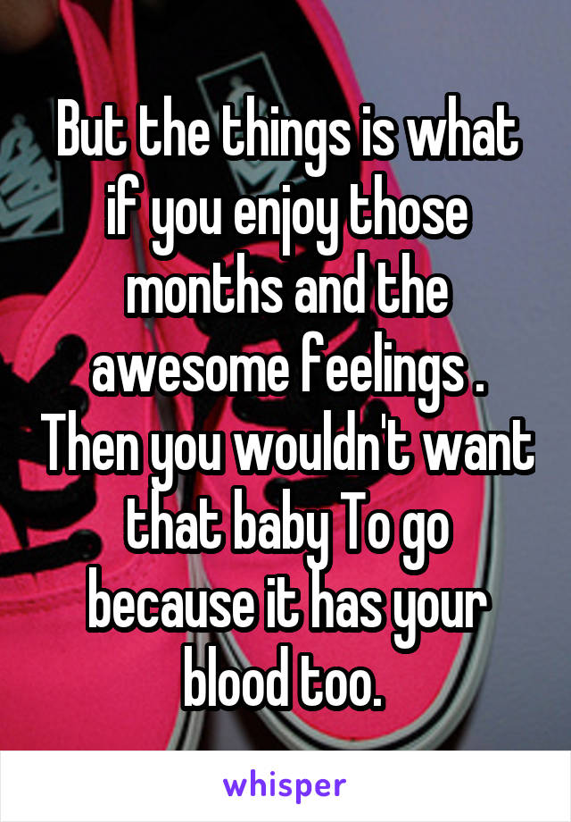 But the things is what if you enjoy those months and the awesome feelings . Then you wouldn't want that baby To go because it has your blood too. 