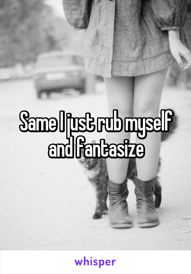 Same I just rub myself and fantasize