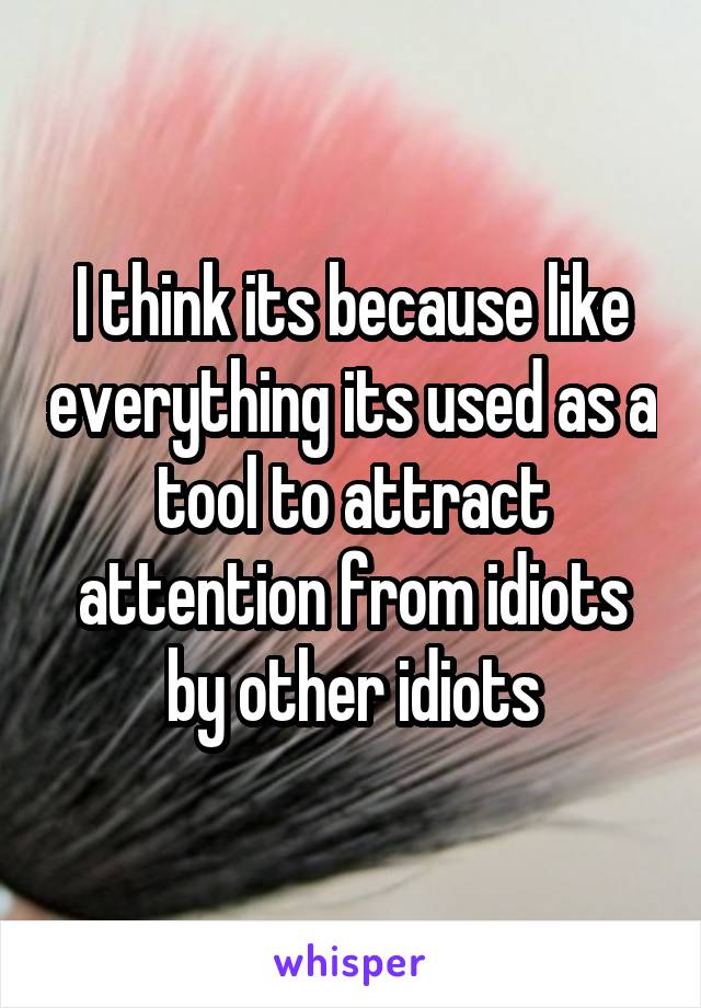 I think its because like everything its used as a tool to attract attention from idiots by other idiots