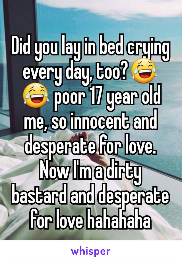 Did you lay in bed crying every day, too?😂😂 poor 17 year old me, so innocent and desperate for love. Now I'm a dirty bastard and desperate for love hahahaha