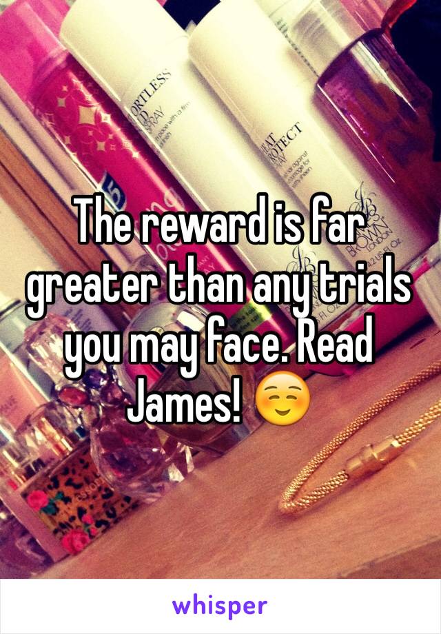 The reward is far greater than any trials you may face. Read James! ☺️