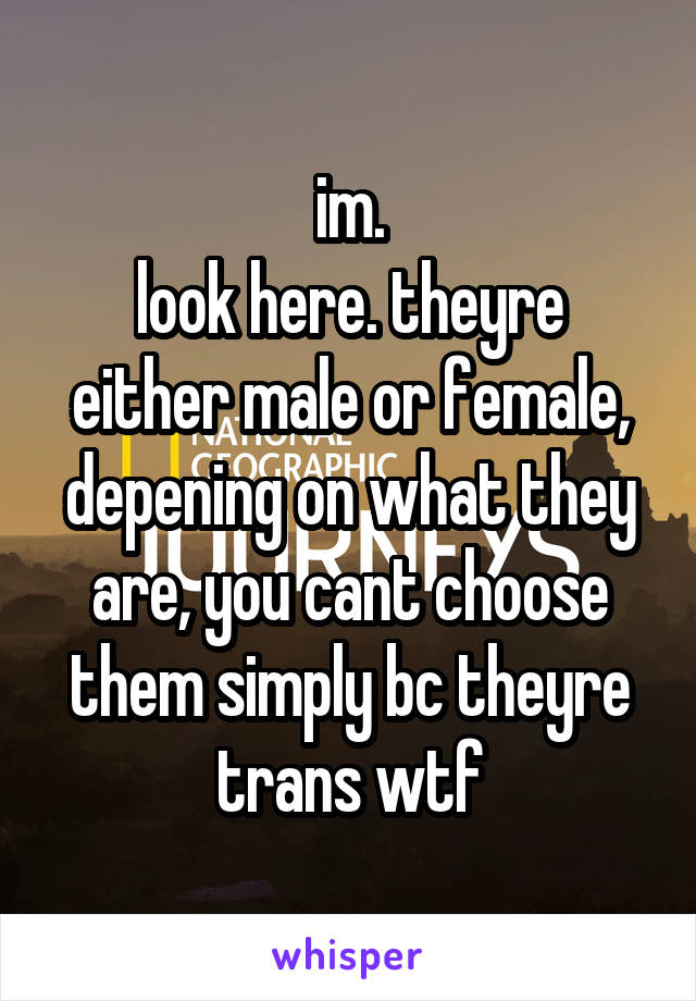 im.
look here. theyre either male or female, depening on what they are, you cant choose them simply bc theyre trans wtf