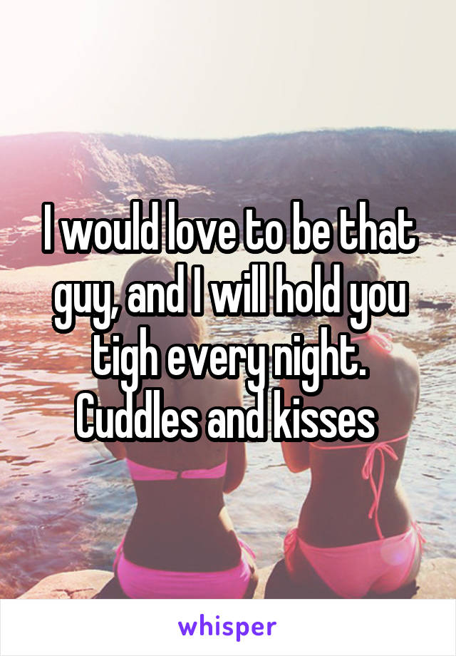 I would love to be that guy, and I will hold you tigh every night. Cuddles and kisses 