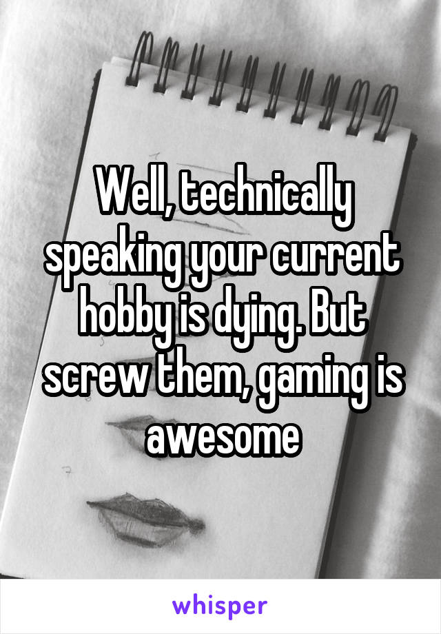 Well, technically speaking your current hobby is dying. But screw them, gaming is awesome