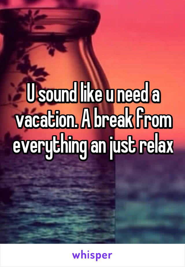 U sound like u need a vacation. A break from everything an just relax 