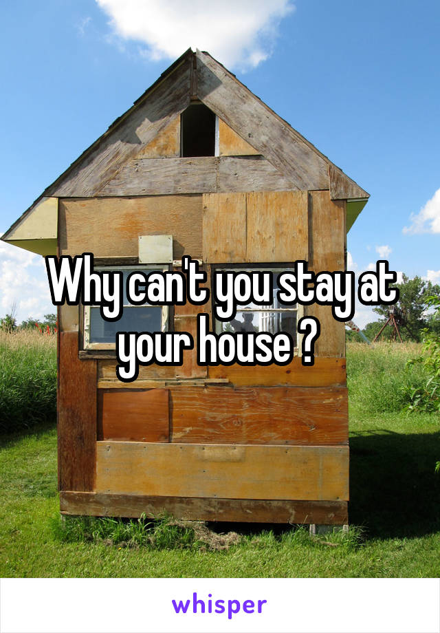 Why can't you stay at your house ? 