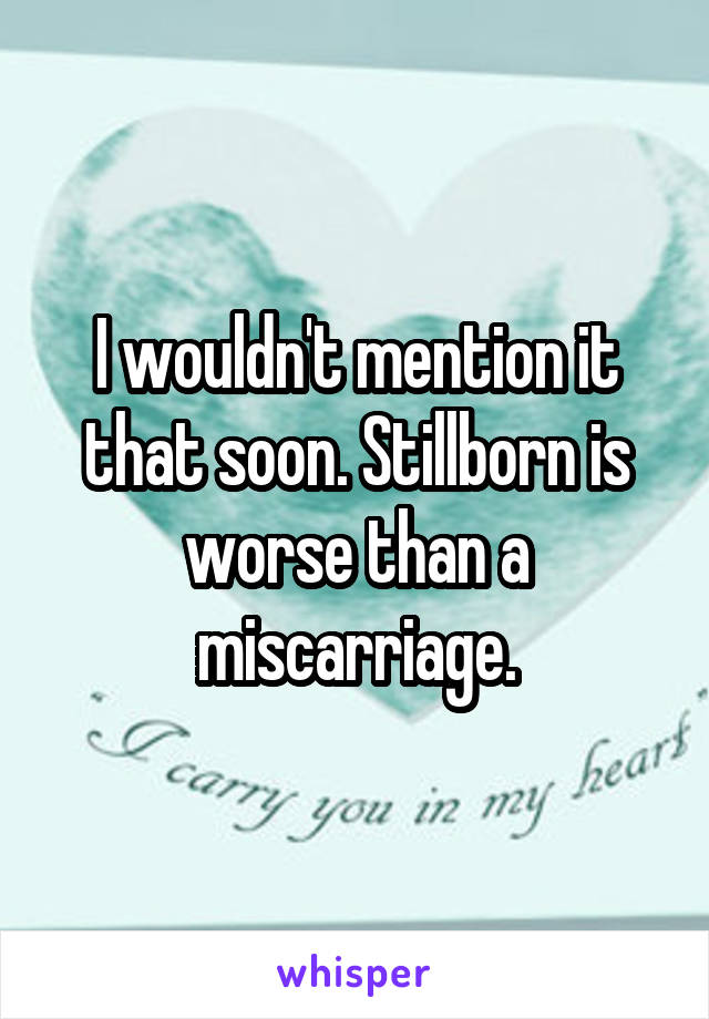 I wouldn't mention it that soon. Stillborn is worse than a miscarriage.