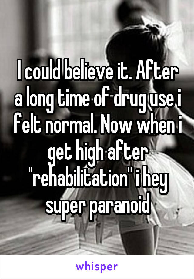 I could believe it. After a long time of drug use i felt normal. Now when i get high after "rehabilitation" i hey super paranoid