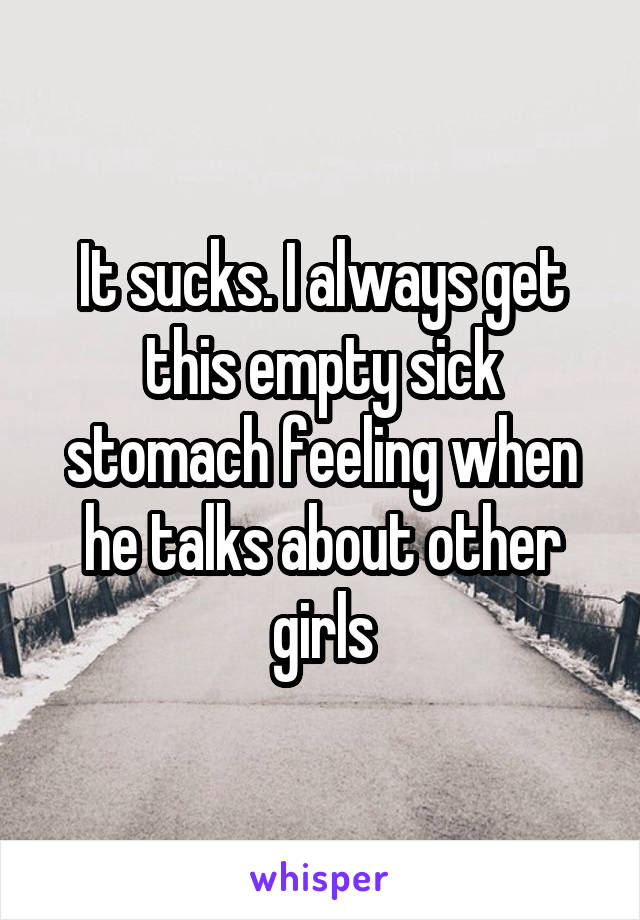 It sucks. I always get this empty sick stomach feeling when he talks about other girls