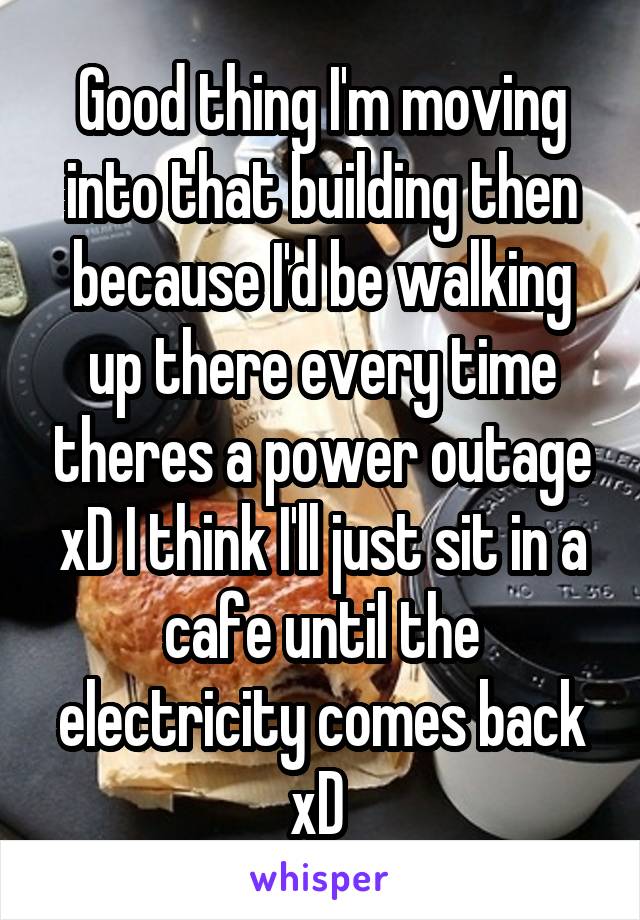 Good thing I'm moving into that building then because I'd be walking up there every time theres a power outage xD I think I'll just sit in a cafe until the electricity comes back xD 