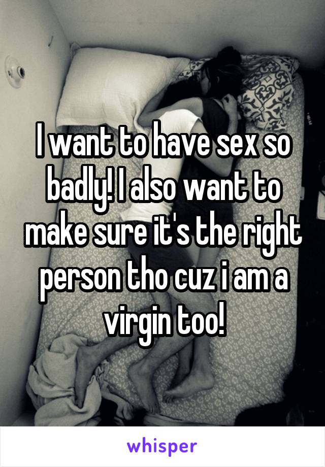 I want to have sex so badly! I also want to make sure it's the right person tho cuz i am a virgin too!