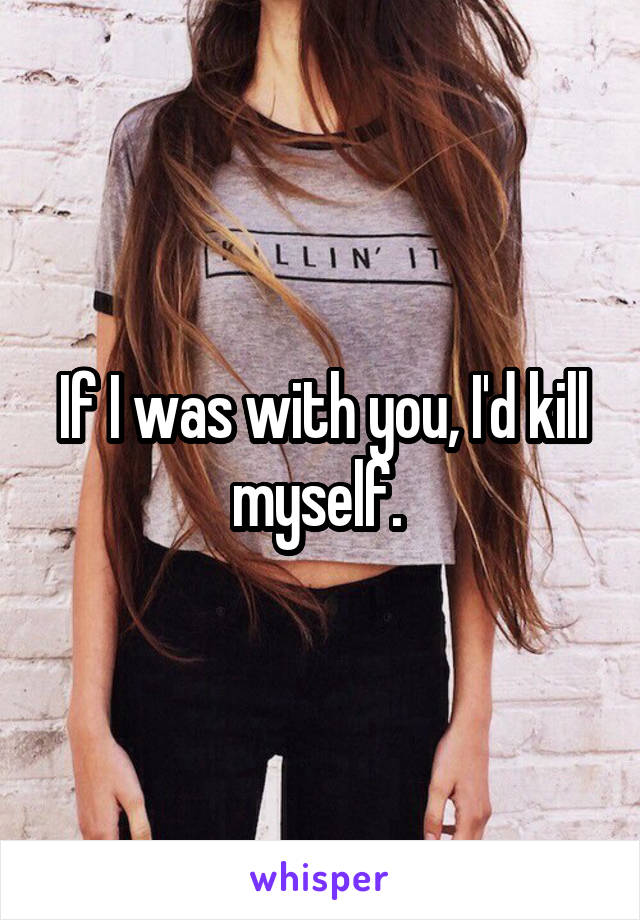 If I was with you, I'd kill myself. 
